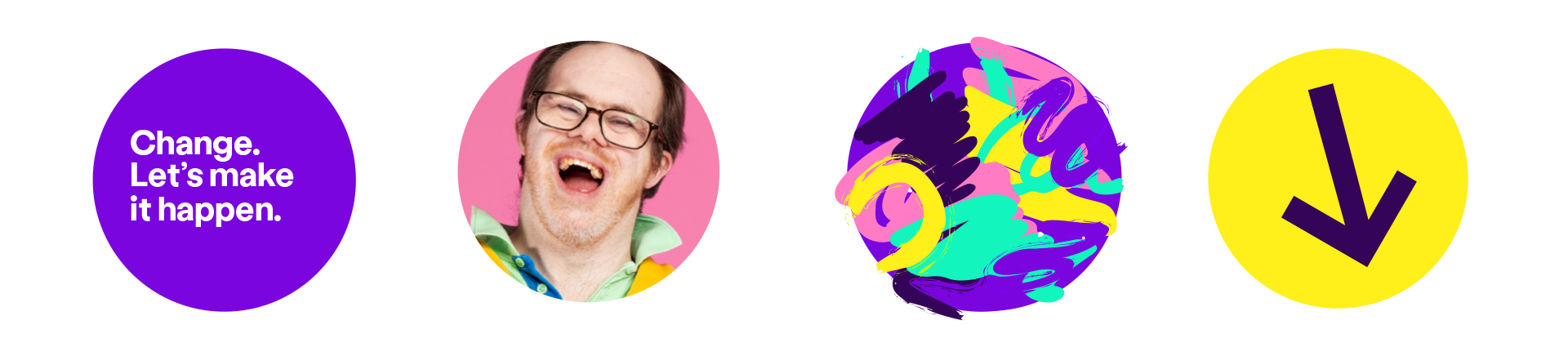 4 examples of our amplification circle. The first is Bright Purple with the text 'change. Let's make it happen.' The second has hero photography of a young disabled man laughing with Pastel Pink background. The third has art paint strokes in different brand colours. The last is our icon with a diagonal arrow pointing down and Bright Yellow background.