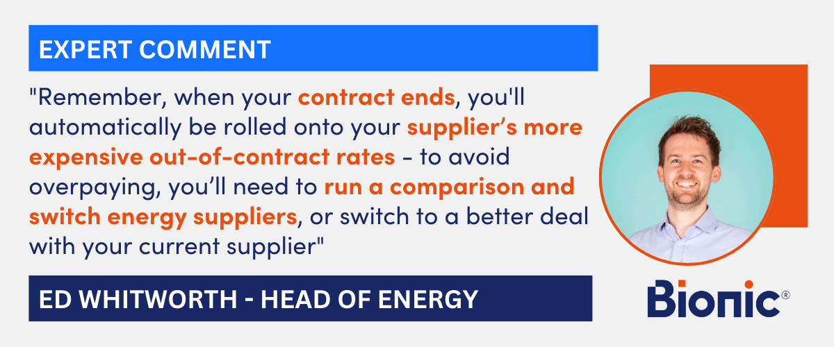 Expert quote from Ed Whitworth - Head of Energy Performance at Bionic "Remember, when your contract ends, you'll automatically be rolled onto your supplier’s more expensive out-of-contract rates - to avoid overpaying, you’ll need to run a comparison and switch energy suppliers, or switch to a better deal with your current supplier"