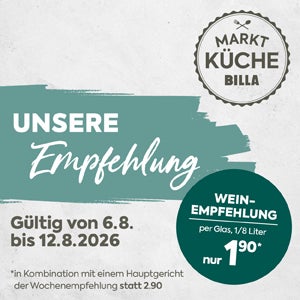 MARKTKÜCHE BILLA

UNSERE Empfehlung
Gültig von 6.8. bis 12.8.2026

WEIN-EMPFEHLUNG
per Glas, 1/8 Liter nur 1,90*

Kleingedruckter Hinweis:
in Kombination mit einem Hauptgericht der Wochenempfehlung statt 2,90