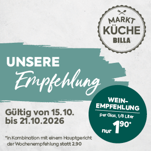 MARKT KÜCHE BILLA
UNSERE Empfehlung

Gültig von 15.10. bis 21.10.2026

WEIN-EMPFEHLUNG

Per Glas, 1/8 Liter

nur 1,90*

*in Kombination mit einem Hauptgericht der Wochenempfehlung statt 2,90.
