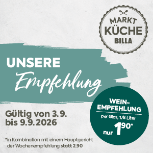 MARKT KÜCHE BILLA

UNSERE Empfehlung

Gültig von 3.9. bis 9.9.2026

WEIN-EMPFEHLUNG
 per Glas, 1/8 Liter

nur 1,90*

*in Kombination mit einem Hauptgericht der Wochenempfehlung statt 2,90 €*