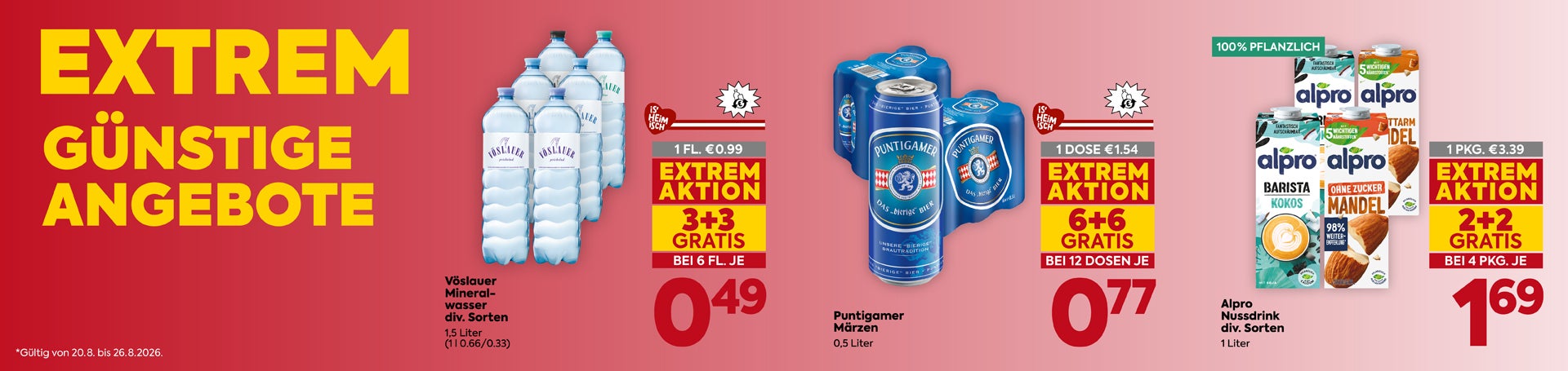 EXTREM GÜNSTIGE ANGEBOTE
Vöslauer Mineralwasser

div. Sorten
 1,5 Liter
 (1 l 0.66/0.33)

1 FL. €0.99

EXTREM AKTION
 3+3 GRATIS
 BEI 6 FL. JE

0,49

Puntigamer Märzen

0,5 Liter

1 DOSE €1.54

EXTREM AKTION
 6+6 GRATIS
 BEI 12 DOSEN JE

0,77

Alpro Nussdrink

div. Sorten
 1 Liter

100% PFLANZLICH

1 PKG. €3.39

EXTREM AKTION
 2+2 GRATIS
 BEI 4 PKG. JE

1,69


*Gültig von 20.8. bis 26.8.2026.