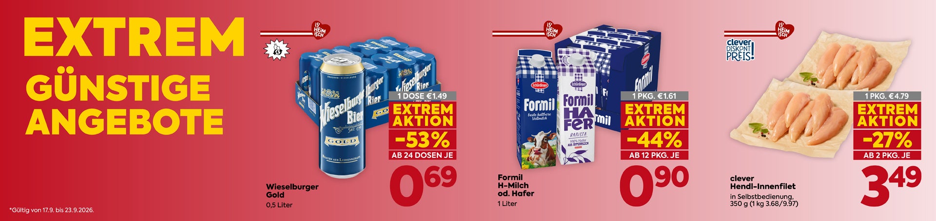 EXTREM GÜNSTIGE ANGEBOTE
Gültig von 17.9. bis 23.9.2026.

Wieselburger Gold  0,5 Liter
1 DOSE €1.49
EXTREM AKTION -53%
AB 24 DOSEN JE 0,69

Formil H-Milch od. Hafer 1 Liter
1 PKG. €1.61
EXTREM AKTION -44%
AB 12 PKG. JE 0,90

clever Hendl-Innenfilet in Selbstbedienung,
350 g (1 kg 3.68/9.97)
1 PKG. €4.79
EXTREM AKTION -27%
AB 2 PKG. JE 3,49