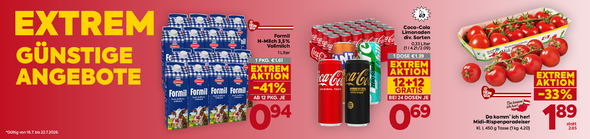
EXTREM
GÜNSTIGE
ANGEBOTE

*Gültig von 16.7. bis 22.7.2026.

Formil
H-Milch 3,5 %
Vollmilch

1 Liter

1 PKG. €1.61

EXTREM
AKTION

-41%

AB 12 PKG. JE

0,94

Coca-Cola
Limonaden
div. Sorten

0,33 Liter
(11.42 l/2.09)

1 DOSE €1.39

EXTREM
AKTION

12+12
GRATIS

BEI 24 DOSEN JE

0,69

Da komm’ ich her!
Midi-Rispenparadeiser

Kl. I, 450 g Tasse (1 kg 4.20)

EXTREM
AKTION

-33%

1,89

statt
2.85
