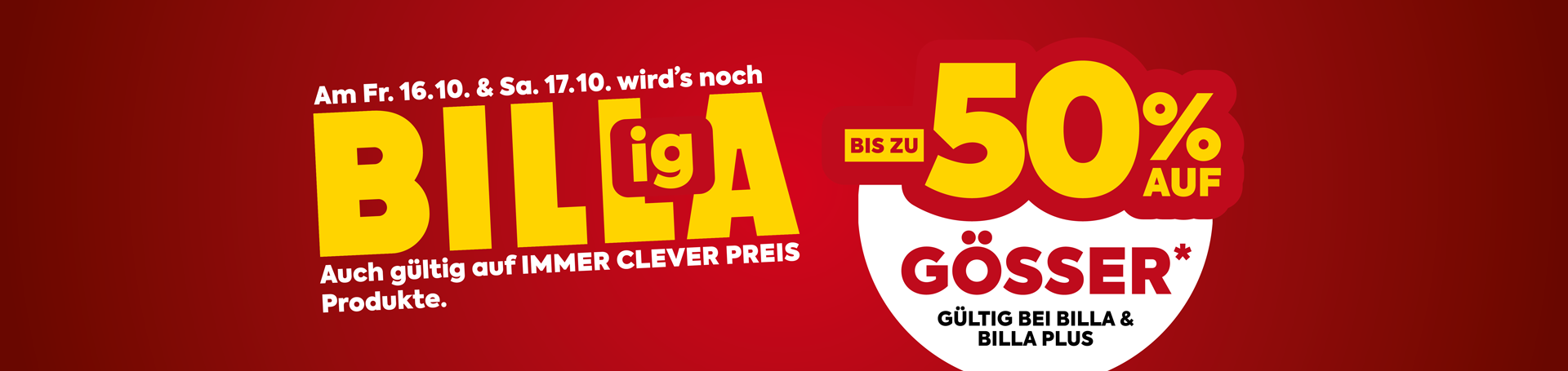 Am Freitag, 16.10. und Samstag, 17.10. wirds noch Billiga! Bis zu -50% auf Gösser*. Gültig bei Billa und Billa Plus. Auch gültig auf Immer Clever Preis Produkte.