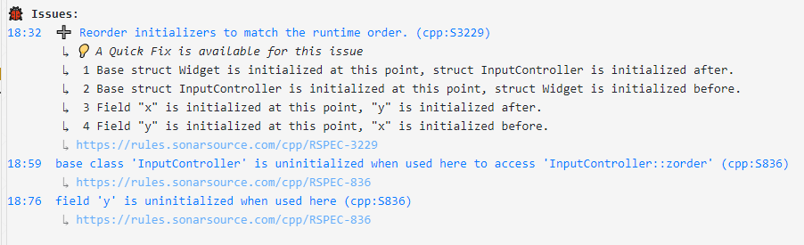 Sonar issues: 18:32  ➕ Reorder initializers to match the runtime order. (cpp:S3229)
	↳ 💡 A Quick Fix is available for this issue
	↳  1 Base struct Widget is initialized at this point, struct InputController is initialized after.
	↳  2 Base struct InputController is initialized at this point, struct Widget is initialized before.
	↳  3 Field "x" is initialized at this point, "y" is initialized after.
	↳  4 Field "y" is initialized at this point, "x" is initialized before.
	↳ https://rules.sonarsource.com/cpp/RSPEC-3229
18:59  base class 'InputController' is uninitialized when used here to access 'InputController::zorder' (cpp:S836)
	↳ https://rules.sonarsource.com/cpp/RSPEC-836
18:76  field 'y' is uninitialized when used here (cpp:S836)
	↳ https://rules.sonarsource.com/cpp/RSPEC-836