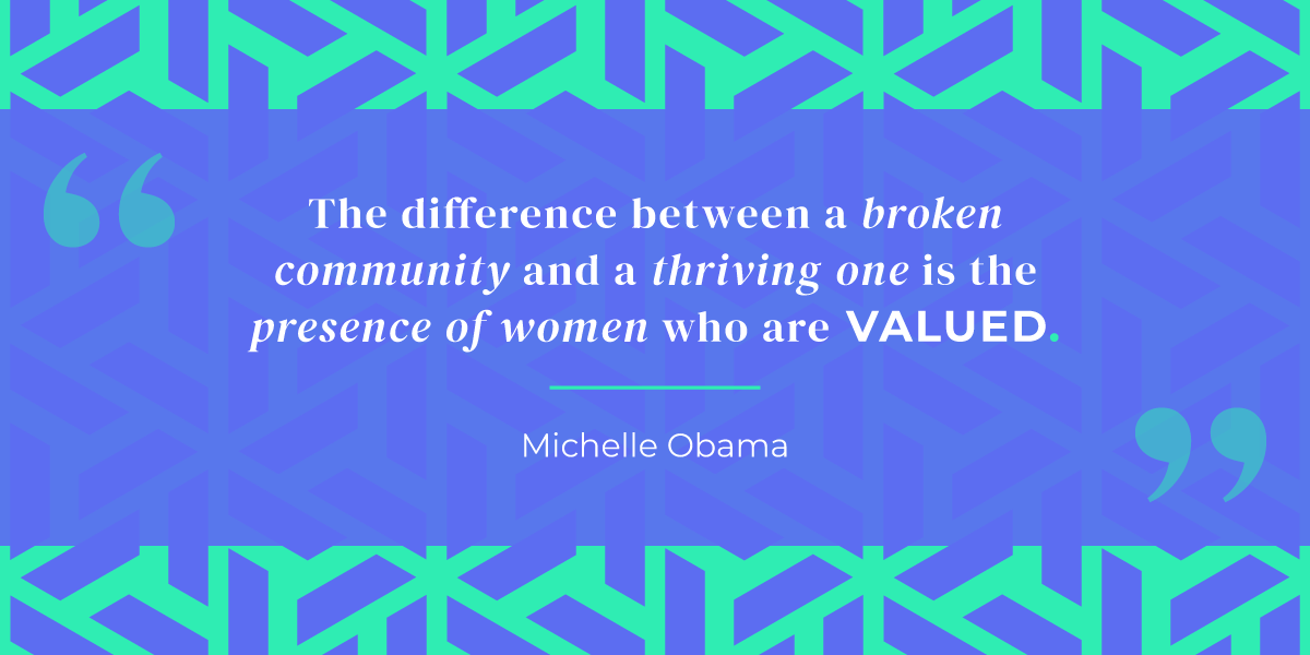 “The difference between a broken community and a thriving one is the presence of women who are valued.” Michelle Obama