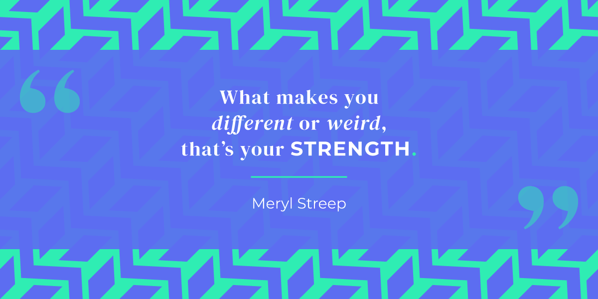 
“What makes you different or weird, that’s your strength.” Meryl Streep
