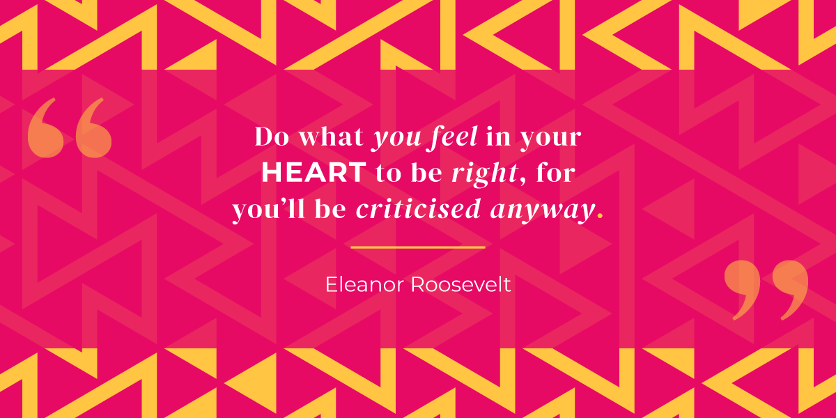 “Do what you feel in your heart to be right, for you’ll be criticised anyway.” Eleanor Roosevelt 
