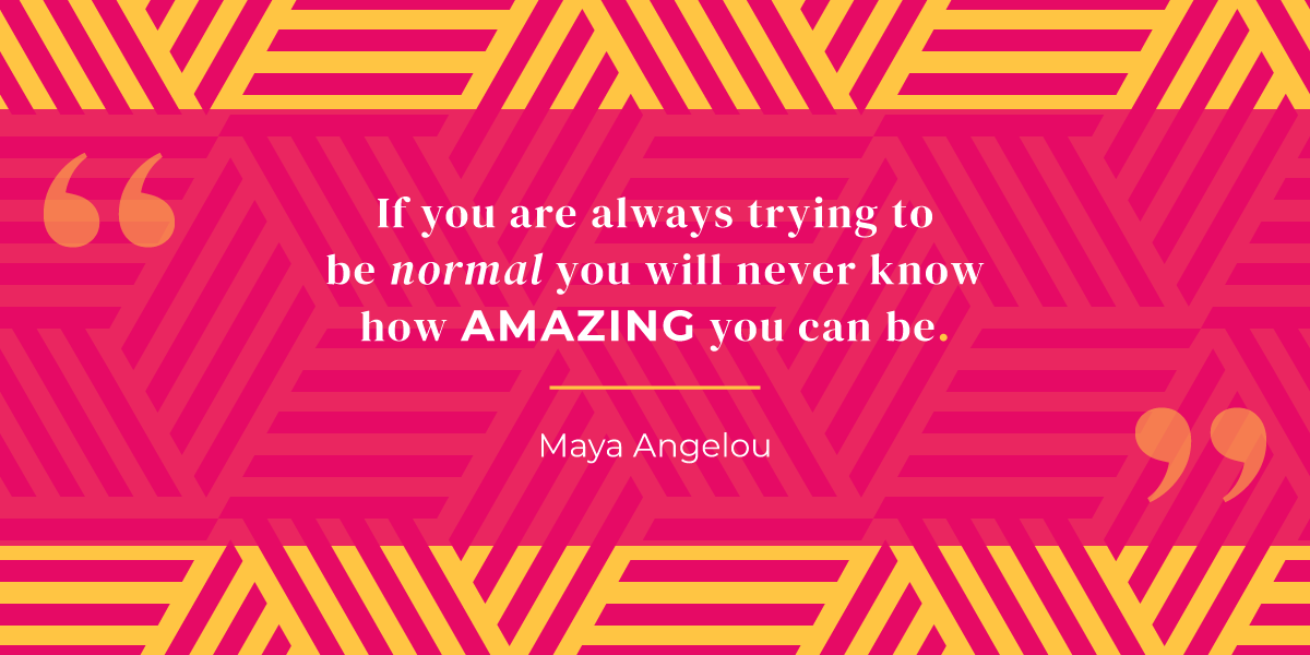 “If you are always trying to be normal you will never know how amazing you can be.” Maya Angelou 