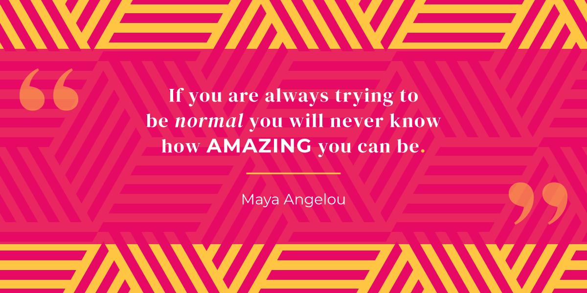 “If you are always trying to be normal you will never know how amazing you can be.” Maya Angelou