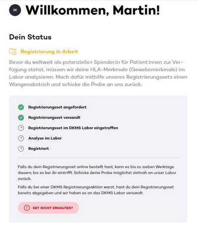 Screenshot aus dem DKMS-Registrierungsportal mit der Überschrift „Willkommen, Martin!“ und dem Status „Registrierung in Arbeit“. Es folgt eine Erklärung zur Analyse der HLA-Merkmale im Labor. Darunter ist ein Fortschrittsbalken mit fünf Stationen dargestellt. Die ersten beiden Schritte sind grün markiert: „Registrierungsset angefordert“ und „Registrierungsset versandt“. Die übrigen Schritte – „Registrierungsset im DKMS Labor eingetroffen“, „Analyse im Labor“ und „Registriert“ – sind noch grau. Unten befindet sich ein Hinweis für den Fall, dass das Set nicht angekommen ist, mit einem Button „Set nicht erhalten?“. Screenshot aus dem DKMS-Registrierungsportal mit der Überschrift „Willkommen, Martin!“ und dem Status „Registrierung in Arbeit“. Es folgt eine Erklärung zur Analyse der HLA-Merkmale im Labor. Darunter ist ein Fortschrittsbalken mit fünf Stationen dargestellt. Die ersten beiden Schritte sind grün markiert: „Registrierungsset angefordert“ und „Registrierungsset versandt“. Die übrigen Schritte – „Registrierungsset im DKMS Labor eingetroffen“, „Analyse im Labor“ und „Registriert“ – sind noch grau. Unten befindet sich ein Hinweis für den Fall, dass das Set nicht angekommen ist, mit einem Button „Set nicht erhalten?“.