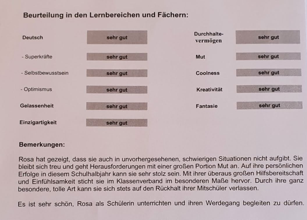 Ein liebevoll gestaltetes „Zeugnis“ für ein Schulkind mit dem Namen Rosa. Es enthält keine klassischen Fächer, sondern besondere Eigenschaften. Alle Bereiche sind mit „sehr gut“ bewertet. Links stehen Begriffe wie Superkräfte, Selbstbewusstsein, Optimismus, Gelassenheit und Einzigartigkeit. Rechts finden sich Durchhaltevermögen, Mut, Coolness, Kreativität und Fantasie. Unter den Bewertungen steht ein Text, der Rosa für ihre Hilfsbereitschaft, ihren Mut und ihre Einfühlsamkeit lobt. Es wird betont, wie schön es ist, sie unterrichten und auf ihrem Weg begleiten zu dürfen.
Ein liebevoll gestaltetes „Zeugnis“ für ein Schulkind mit dem Namen Rosa. Es enthält keine klassischen Fächer, sondern besondere Eigenschaften. Alle Bereiche sind mit „sehr gut“ bewertet. Links stehen Begriffe wie Superkräfte, Selbstbewusstsein, Optimismus, Gelassenheit und Einzigartigkeit. Rechts finden sich Durchhaltevermögen, Mut, Coolness, Kreativität und Fantasie. Unter den Bewertungen steht ein Text, der Rosa für ihre Hilfsbereitschaft, ihren Mut und ihre Einfühlsamkeit lobt. Es wird betont, wie schön es ist, sie unterrichten und auf ihrem Weg begleiten zu dürfen.
