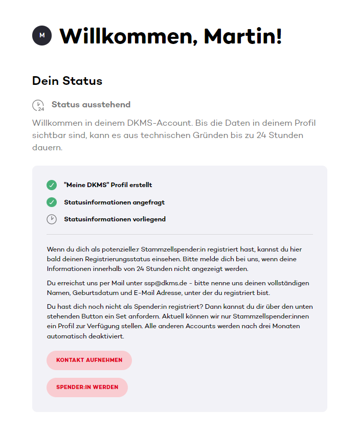 Das Bild zeigt eine Statusseite des DKMS-Accounts mit der Begrüßung „Willkommen, Martin!“ und dem Hinweis, dass der Status ausstehend ist. Es wird erklärt, dass es aus technischen Gründen bis zu 24 Stunden dauern kann, bis die Profildaten sichtbar sind.
Drei Statuspunkte sind aufgeführt:
"Meine DKMS" Profil erstellt
Statusinformationen angefragt
Statusinformationen vorliegend
Darunter folgt ein Hinweistext, was zu tun ist, wenn die Statusinformationen nicht innerhalb von 24 Stunden angezeigt werden oder wenn man sich noch nicht registriert hat. Es sind zwei Buttons sichtbar:
KONTAKT AUFNEHMEN
SPENDER:IN WERDEN Das Bild zeigt eine Statusseite des DKMS-Accounts mit der Begrüßung „Willkommen, Martin!“ und dem Hinweis, dass der Status ausstehend ist. Es wird erklärt, dass es aus technischen Gründen bis zu 24 Stunden dauern kann, bis die Profildaten sichtbar sind.
Drei Statuspunkte sind aufgeführt:
"Meine DKMS" Profil erstellt
Statusinformationen angefragt
Statusinformationen vorliegend
Darunter folgt ein Hinweistext, was zu tun ist, wenn die Statusinformationen nicht innerhalb von 24 Stunden angezeigt werden oder wenn man sich noch nicht registriert hat. Es sind zwei Buttons sichtbar:
KONTAKT AUFNEHMEN
SPENDER:IN WERDEN