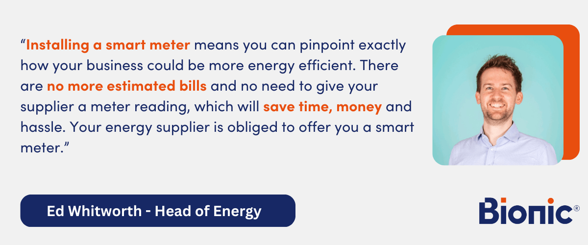 Quote by Ed Whitworth - Head of Energy Performance - "Installing a smart meter means you can pinpoint exactly how your business could be more energy efficient. There are no more estimated bills and no need to give your supplier a meter reading, which will save time, money and hassle. Your energy supplier is obliged to offer you a smart meter."
