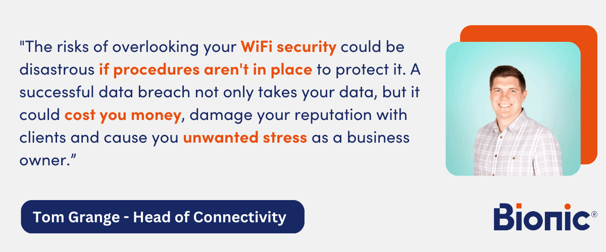 Quote by Tom Grange, Head of Connectivity - "The risks of overlooking your WiFi security could be disastrous if procedures aren't in place to protect it. A successful data breach not only takes your data, but it could cost you money, damage your reputation with clients and cause you unwanted stress as a business owner." 