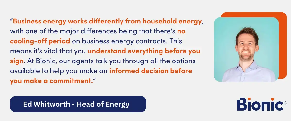 Quote from Ed Whitworth, Head of Energy Performance - "Business energy works differently from household energy, with one of the major differences being that there's no cooling-off period on business energy contracts. This means it's vital that you understand everything before you sign. At Bionic, our agents talk you through all the options available to help you make an informed decision before you make a commitment."