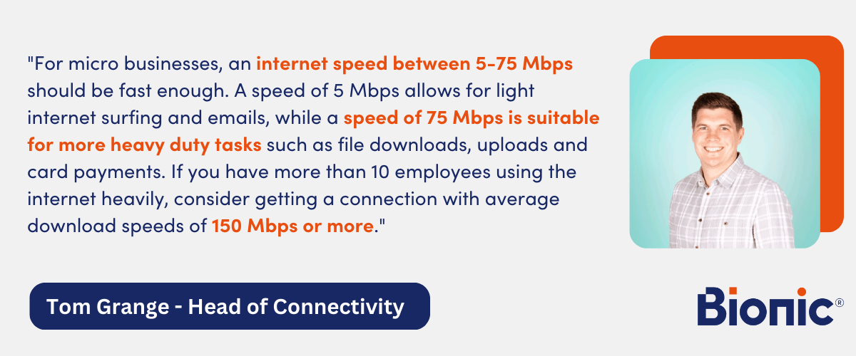Quote by Tom Grange, Head of Connectivity "For micro businesses, an internet speed between 5-75 Mbps should be fast enough. A speed of 5 Mbps allows for light internet surfing and emails, while a speed of 75 Mbps is suitable for more heavy duty tasks such as file downloads, uploads and card payments. If you have more than 10 employees using the internet heavily, consider getting a connection with average download speeds of 150 Mbps or more."