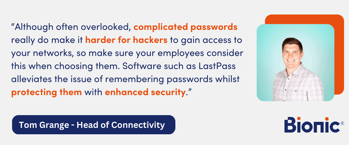 Quote by Tom Grange, Head of Connectivity - "Although often overlooked, complicated passwords really do make it harder for hackers to gain access to your networks, so make sure your employees consider this when choosing them. Software such as LastPass alleviates the issue of remembering passwords whilst protecting them with enhanced security."