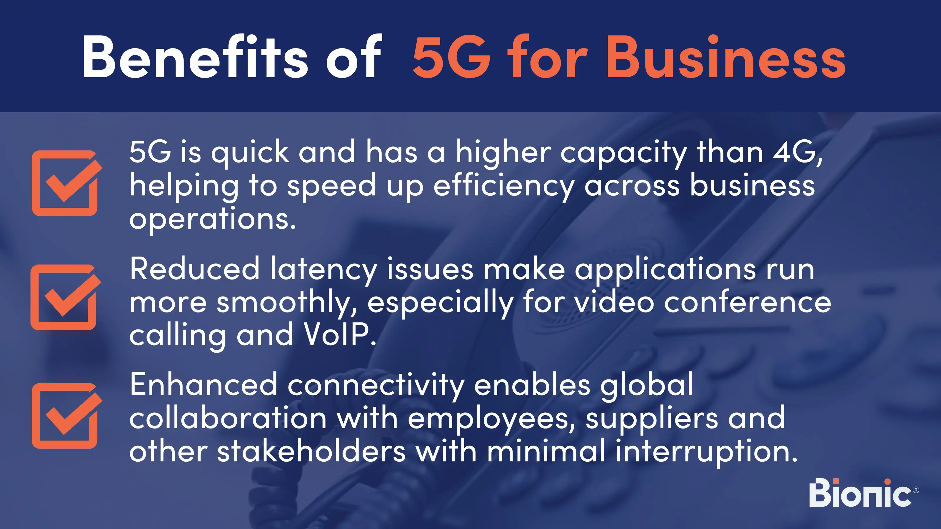 Bionic graphic showing the benefits of 5G for Business. 5G is quick and has a higher capacity than 4G, helping to speed up efficiency across business  operations. Reduced latency issues make applications run more smoothly, especially for video conference calling and VoIP. Enhanced connectivity enables global collaboration with employees, suppliers and other stakeholders with minimal interruption. 
