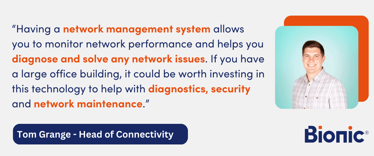Quote by  Tom Grange, Head of Connectivity - "Having a network management system allows you to monitor network performance and helps you diagnose and solve any network issues. If you have a large office building, it could be worth investing in this technology to help with diagnostics, security and network maintenance."