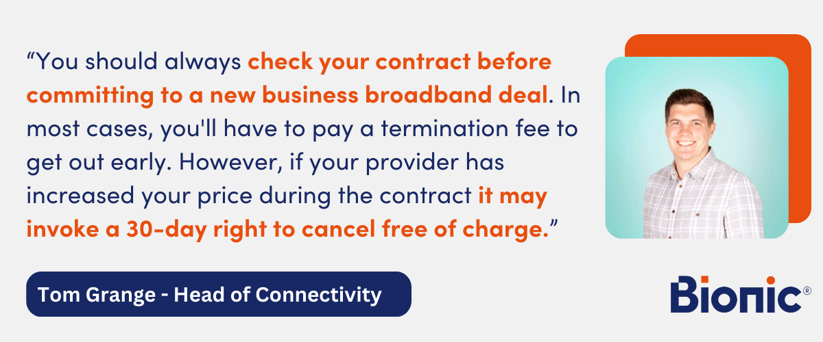 Quote from Tom Grange. Head of Connectivity at Bionic - "You should always check your contract before committing to a new business broadband deal. In most cases, you'll have to pay a termination fee to get out early. However, if your provider has increased your price during the contract it may invoke a 30-day right to cancel free of charge."