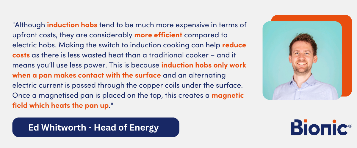 Quote by Ed Whitworth, Head of Energy Performance - "Although induction hobs tend to be much more expensive in terms of upfront costs, they are considerably more efficient compared to electric hobs. Making the switch to induction cooking can help reduce costs as there is less wasted heat than a traditional cooker – and it means you’ll use less power. This is because induction hobs only work when a pan makes contact with the surface and an alternating electric current is passed through the copper coils under the surface. Once a magnetised pan is placed on the top, this creates a magnetic field which heats the pan up."