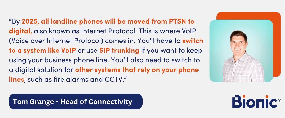 By 2025, all landline phones will be moved from PTSN to digital, also known as Internet Protocol. This is where VoIP (Voice over Internet Protocol) comes in. You'll have to switch to a system like VoIP or use SIP trunking if you want to keep using your business phone line. You’ll also need to switch to a digital solution for other systems that rely on your phone lines, such as fire alarms and CCTV." - Quote from Tom Grange, Head of Connectivity at Bionic.