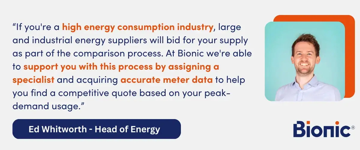 Quote from Ed Whitworth, Head of Energy Performance - "If you're a high energy consumption industry, large and industrial energy suppliers will bid for your supply as part of the comparison process. At Bionic we're able to support you with this process by assigning a specialist and acquiring accurate meter data to help you find a competitive quote based on your peak-demand usage."