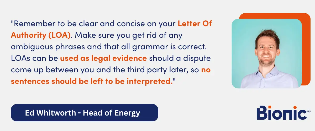 Quote from Ed Whitworth, Head of Energy Performance - "Remember to be clear and concise on your Letter Of Authority (LOA). Make sure you get rid of any ambiguous phrases and that all grammar is correct. LOAs can be used as legal evidence should a dispute come up between you and the third party later, so no sentences should be left to be interpreted."