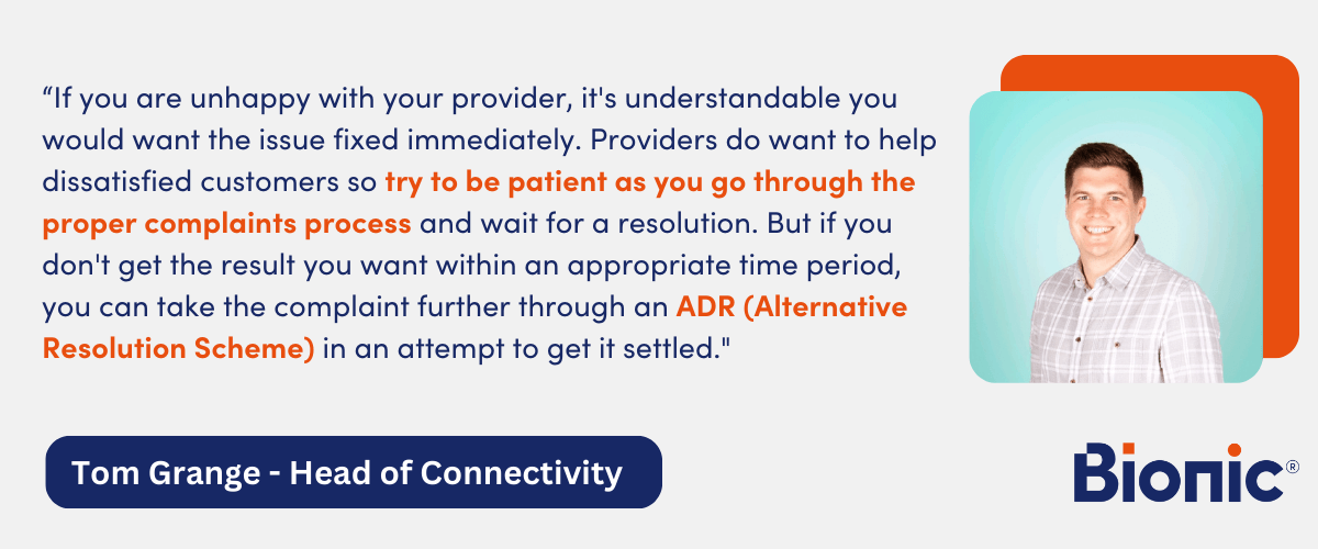 Quote by Tom Grange, Head of Connectivity - "If you are unhappy with your provider, it's understandable you would want the issue fixed immediately. Providers do want to help dissatisfied customers so try to be patient as you go through the proper complaints process and wait for a resolution. But if you don't get the result you want within an appropriate time period, you can take the complaint further through an ADR (Alternative Resolution Scheme) in an attempt to get it settled."