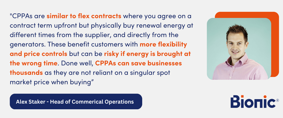 Quote from Alex Staker - Head of Commercial Operations "CPPAs are similar to flex contracts where you agree on a contract term upfront but physically buy renewal energy at different times from the supplier, and directly from the generators. These benefit customers with more flexibility and price controls but can be risky if energy is brought at the wrong time. Done well CPPA can save business thousands as they are not reliant on a singular spot market price when buying”