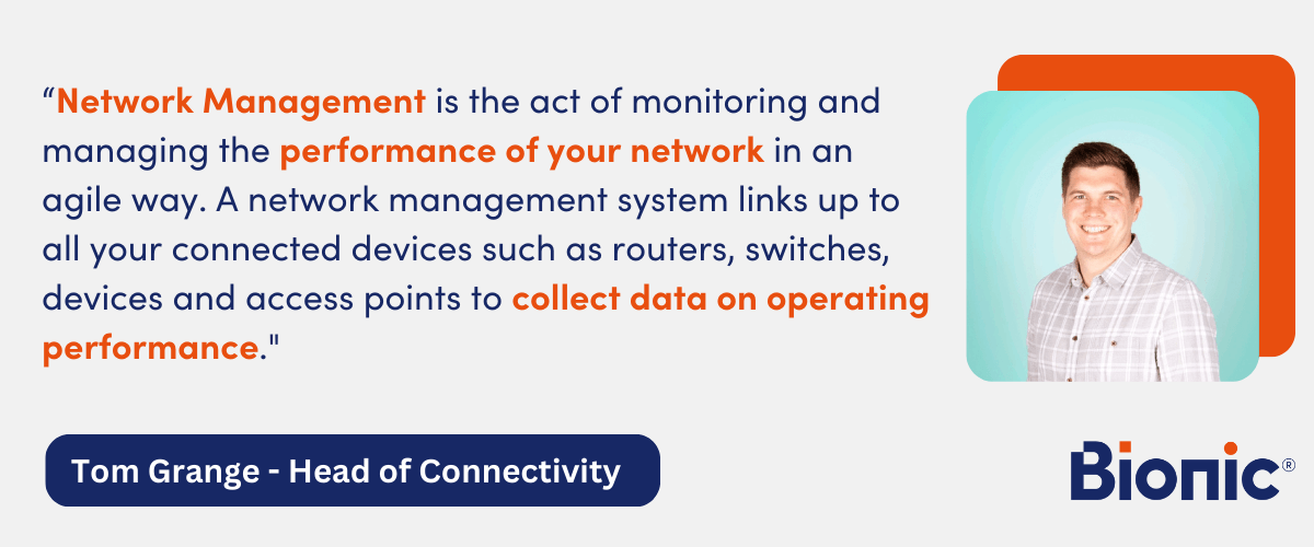 Quote by Tom Grange, Head of Connectivity - "Network Management is the act of monitoring and managing the performance of your network in an agile way. A network management system links up to all your connected devices such as routers, switches, devices and access points to collect data on operating performance."