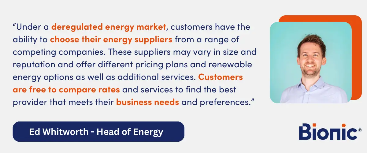 Quote from Ed Whitworth, Head of Energy Performance - "Under a deregulated energy market, customers have the ability to choose their energy suppliers from a range of competing companies. These suppliers may vary in size and reputation and offer different pricing plans and renewable energy options as well as additional services. Customers are free to compare rates and services to find the best provider that meets their business's needs and preferences."