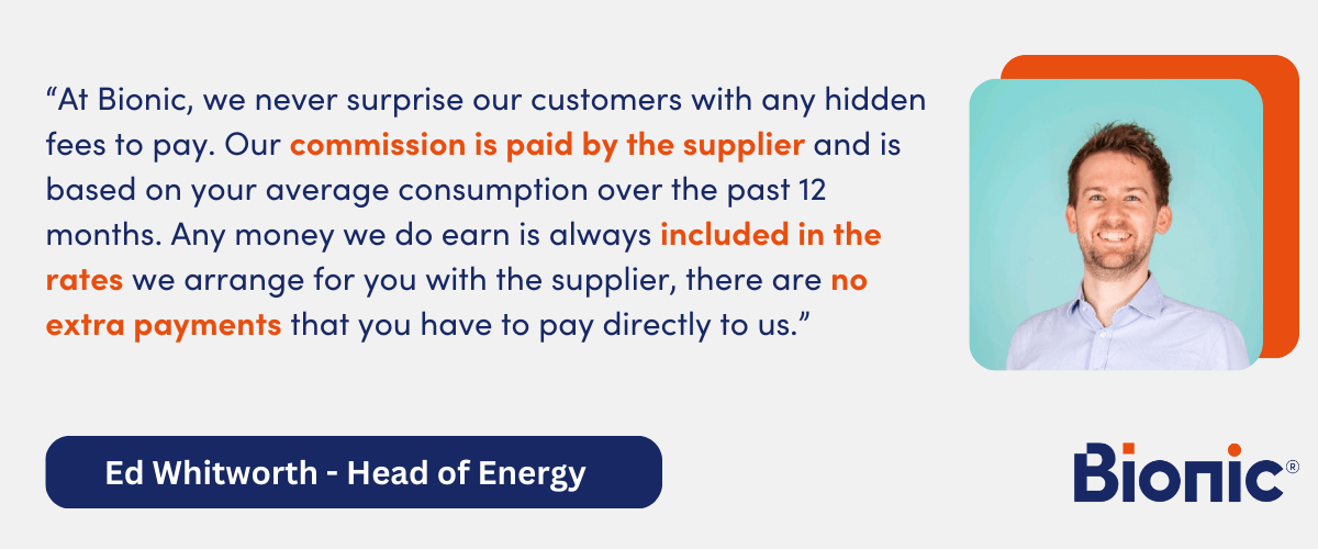 Quote by Ed Whitworth - Head of Energy "At Bionic, we never surprise our customers with any hidden fees to pay. Our commission is paid by the supplier and is based on your average consumption over the past 12 months. Any money we do earn is always included in the rates we arrange for you with the supplier, there are no extra payments that you have to pay directly to us."
