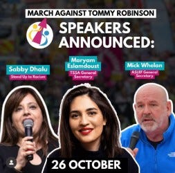 A poster for the March Against Tommy Robinson protest on 26 October. 
Text reads Speakers announced
Image shows the three speakers Sabby Dhalu from Stand Up to Racism, Maryam Eslamdoust TSSA General Secretary and Mick Whelan ASLEF General Secretary. 