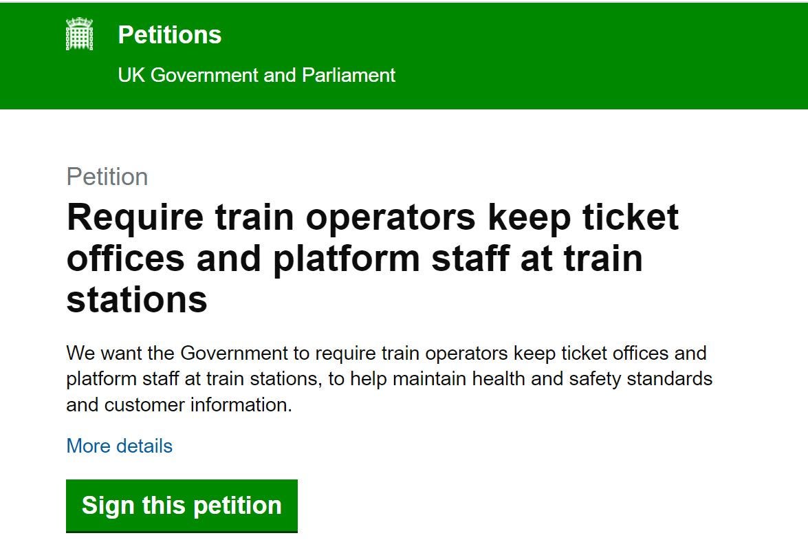 Image of government petition page with the following text: Petition
Require train operators keep ticket offices and platform staff at train stations
We want the Government to require train operators keep ticket offices and platform staff at train stations, to help maintain health and safety standards and customer information.

Sign this petition