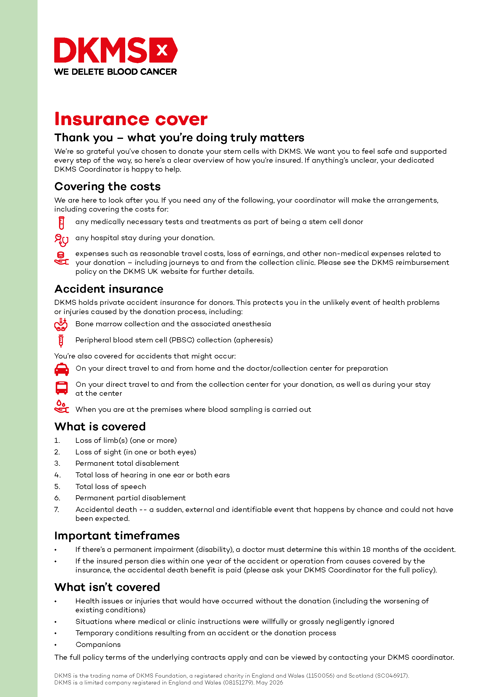 Insurance cover
Thank you – what you’re doing truly matters
We’re so grateful you’ve chosen to donate your stem cells with DKMS. We want you to feel safe
and supported every step of the way, so here’s a clear overview of how you’re insured. If anything’s
unclear, your dedicated DKMS Coordinator is happy to help.
Covering the costs
We are here to look after you. If you need any of the following, your coordinator will make the
arrangements, including covering the costs for:
• any medically necessary tests and treatments as part of being a stem cell donor
• any hospital stay during your donation.
• expenses such as reasonable travel costs, loss of earnings, and other non-medical expenses
related to your donation – including journeys to and from the collection clinic. Please see the
DKMS reimbursement policy on the DKMS UK website for further details.
Accident insurance
DKMS holds private accident insurance for donors. This protects you in the unlikely event of health
problems or injuries caused by the donation process, including:
• Bone marrow collection and the associated anaesthesia
• Peripheral blood stem cell (PBSC) collection (apheresis)
You’re also covered for accidents that might occur:
• On your direct travel to and from home and the doctor/collection centre for preparation
• On your direct travel to and from the collection centre for your donation, as well as during your
stay at the centre
• When you are at the premises where blood sampling is carried out
What is covered
1. Loss of limb(s) (one or more)
2. Loss of sight (in one or both eyes)
3. Permanent total disablement
4. Total loss of hearing in one ear or both ears
5. Total loss of speech
6. Permanent partial disablement
7. Accidental death -- a sudden, external and identifiable event that happens by chance and
could not have been expected.
Important timeframes
• If there’s a permanent impairment (disability), a doctor must determine this within 18 months
of the accident.
• If the insured person dies within one year of the accident or operation from causes covered by
the insurance, the accidental death benefit is paid (please ask your DKMS Coordinator for the
full policy).
What isn’t covered
• Health issues or injuries that would have occurred without the donation (including the
worsening of existing conditions)
• Situations where medical or clinic instructions were wilfully or grossly negligently ignored
• Temporary conditions resulting from an accident or the donation process
• Companions
The full policy terms of the underlying contracts apply and can be viewed by contacting your
DKMS coordinator. Insurance cover
Thank you – what you’re doing truly matters
We’re so grateful you’ve chosen to donate your stem cells with DKMS. We want you to feel safe
and supported every step of the way, so here’s a clear overview of how you’re insured. If anything’s
unclear, your dedicated DKMS Coordinator is happy to help.
Covering the costs
We are here to look after you. If you need any of the following, your coordinator will make the
arrangements, including covering the costs for:
• any medically necessary tests and treatments as part of being a stem cell donor
• any hospital stay during your donation.
• expenses such as reasonable travel costs, loss of earnings, and other non-medical expenses
related to your donation – including journeys to and from the collection clinic. Please see the
DKMS reimbursement policy on the DKMS UK website for further details.
Accident insurance
DKMS holds private accident insurance for donors. This protects you in the unlikely event of health
problems or injuries caused by the donation process, including:
• Bone marrow collection and the associated anaesthesia
• Peripheral blood stem cell (PBSC) collection (apheresis)
You’re also covered for accidents that might occur:
• On your direct travel to and from home and the doctor/collection centre for preparation
• On your direct travel to and from the collection centre for your donation, as well as during your
stay at the centre
• When you are at the premises where blood sampling is carried out
What is covered
1. Loss of limb(s) (one or more)
2. Loss of sight (in one or both eyes)
3. Permanent total disablement
4. Total loss of hearing in one ear or both ears
5. Total loss of speech
6. Permanent partial disablement
7. Accidental death -- a sudden, external and identifiable event that happens by chance and
could not have been expected.
Important timeframes
• If there’s a permanent impairment (disability), a doctor must determine this within 18 months
of the accident.
• If the insured person dies within one year of the accident or operation from causes covered by
the insurance, the accidental death benefit is paid (please ask your DKMS Coordinator for the
full policy).
What isn’t covered
• Health issues or injuries that would have occurred without the donation (including the
worsening of existing conditions)
• Situations where medical or clinic instructions were wilfully or grossly negligently ignored
• Temporary conditions resulting from an accident or the donation process
• Companions
The full policy terms of the underlying contracts apply and can be viewed by contacting your
DKMS coordinator.