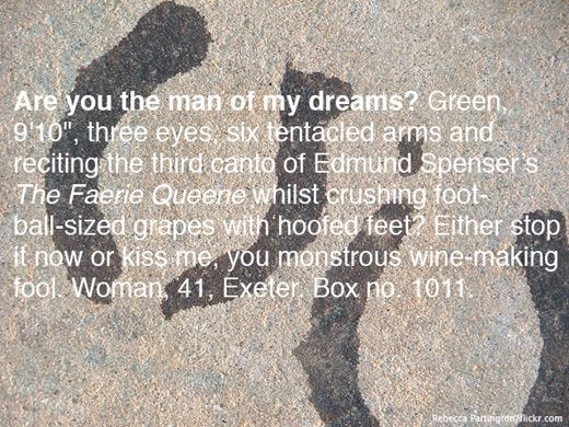 Image saying:  Are you the man of my dreams? Green 9'10", three eyes, six tentacled arms and reciting the third canto of Edmund Spenser's The Faerie Queene whilst crushing foot-ball-sized grapes with hoofed feet? Either stop it now or kiss me, you monstrous wine-making fool. Woman, 41, Exeter. Box no. 1011.g