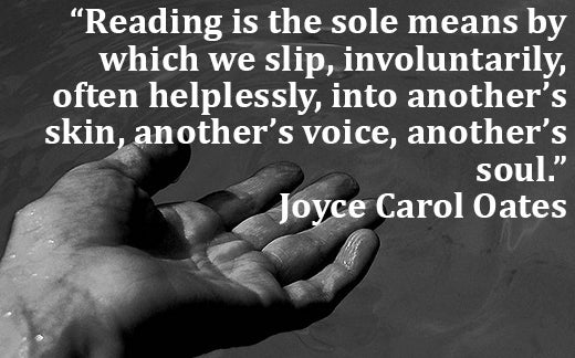 Reading is the sole means by which we slip, involuntarily, often helplessly, into another's skin, another's voice, another's soul. Joyce Carol Oates quote
