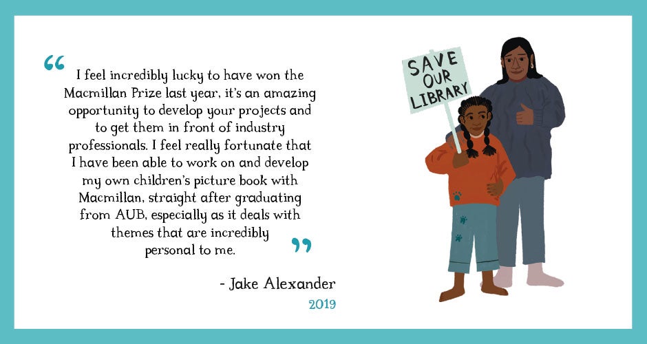 Quote from Jake Alexander, 2019 winner: I feel incredibly lucky to have won the Macmillan Prize last year, it’s an amazing opportunity to develop your projects and to get them in front of industry professionals. I feel really fortunate that I have been able to work on and develop my own children’s picture book with Macmillan, straight after graduating AUB, especially as it deals with themes that are incredibly personal to me.