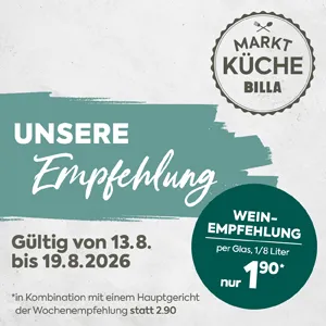MARKTKÜCHE BILLA
UNSERE Empfehlung
Gültig von 13.8. bis 19.8.2026
WEIN-EMPFEHLUNG
per Glas, 1/8 Liter nur 1,90*
Kleingedruckter Hinweis:
in Kombination mit einem Hauptgericht der Wochenempfehlung statt 2,90