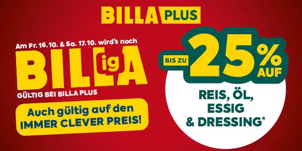 BILLA PLUS
Am Fr. 16.10. & Sa. 17.10. wird's noch
BILLigA
GÜLTIG BEI BILLA PLUS
Auch gültig auf den IMMER CLEVER PREIS!
BIS ZU 25% AUF
REIS, ÖL, ESSIG & DRESSING*