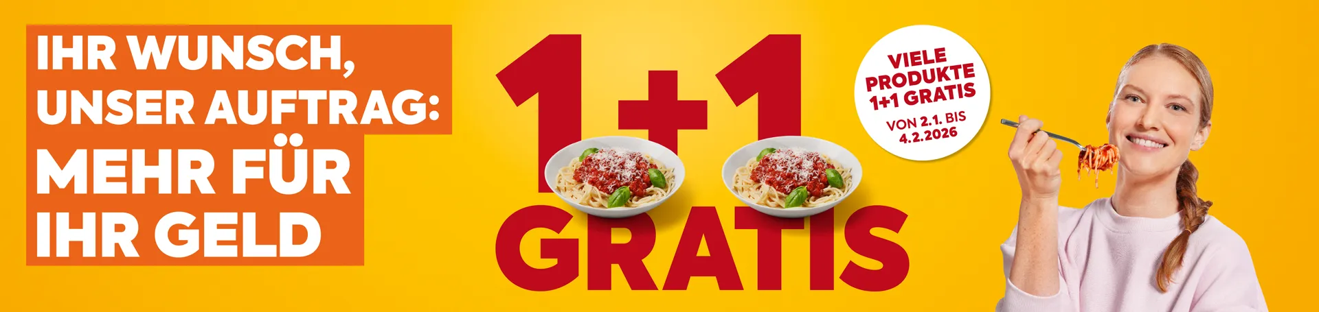 Ihr Wunsch, unser Auftrag: Mehr für Ihr Geld. 1+1 GRATIS. Viele Produkte 1+1 gratis, von 2.1. bis 4.2.2026