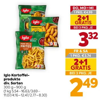 Iglo Kartoffelprodukt div. Sorten
300 g – 900 g
(1 kg 5.54–16.63/3.69–11.07/4.16–12.47/2.77–8.30)
DO, MO-MI 1 PKG. €4.99
2+1 GRATIS BEI 3 PKG. JE 3,32
FR & SA 1 PKG. €3.74
2+1 GRATIS BEI 3 PKG. JE 2,49