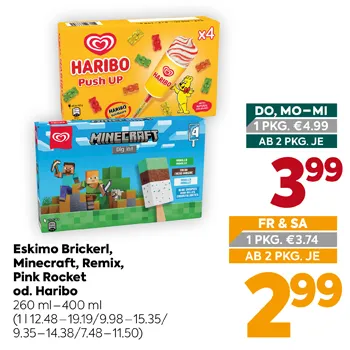 Eskimo Brickerl,
Minecraft, Remix,
Pink Rocket
od. Haribo
260 ml – 400 ml
(1 l 12.48–19.19 / 9.98–15.35 / 9.35–14.38 / 7.48–11.50)
DO, MO–MI
1 PKG. €4.99
AB 2 PKG. JE
3,99
FR & SA
1 PKG. €3.74
AB 2 PKG. JE
2,99