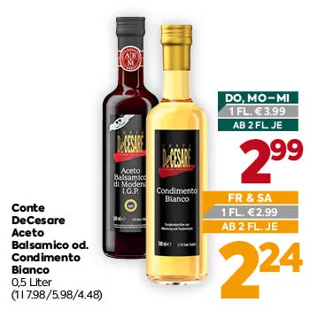 Conte DeCesare Aceto Balsamico od. Condimento Bianco
0,5 Liter
(1 l 7.98/5.98/4.48)
DO, MO–MI
1 FL. € 3,99
AB 2 FL. JE € 2,99
FR & SA
1 FL. € 2,99
AB 2 FL. JE € 2,24