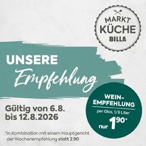 MARKTKÜCHE BILLA
UNSERE Empfehlung
Gültig von 6.8. bis 12.8.2026
WEIN-EMPFEHLUNG
per Glas, 1/8 Liter nur 1,90*
Kleingedruckter Hinweis:
in Kombination mit einem Hauptgericht der Wochenempfehlung statt 2,90