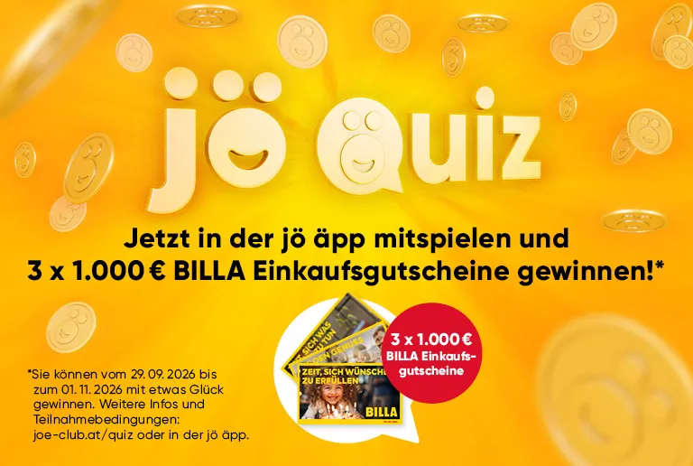 jö Quiz
Jetzt in der jö app mitspielen und
3 x 1.000 € BILLA Einkaufsgutscheine gewinnen!*
3 x 1.000 €
BILLA Einkaufs-
gutscheine
Sie können vom 29.09.2026 bis zum 01.11.2026 mit etwas Glück gewinnen. Weitere Infos und Teilnahmebedingungen:
joe-club.at/quiz oder in der jö äpp.