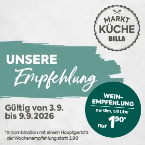 MARKT KÜCHE BILLA
UNSERE Empfehlung
Gültig von 3.9. bis 9.9.2026
WEIN-EMPFEHLUNG
per Glas, 1/8 Liter
nur 1,90*
*in Kombination mit einem Hauptgericht der Wochenempfehlung statt 2,90 €*